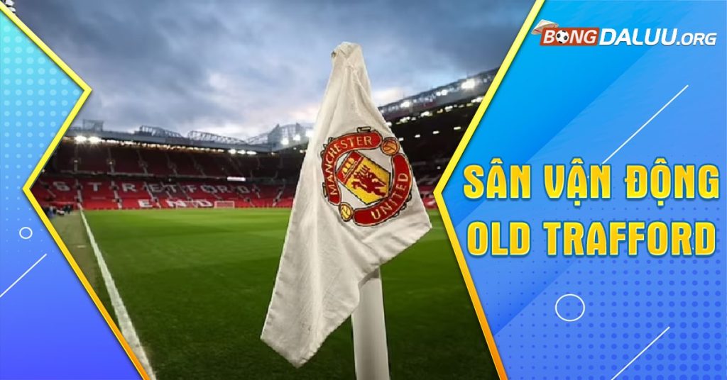 Sân vận động Man Utd - quy mô khủng, khẳng định đẳng cấp